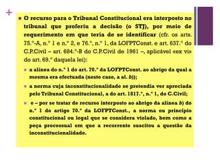 + n O recurso para o Tribunal Constitucional era interposto no
tribunal que proferiu a decisão (o STJ), por meio de
requerimento em que teria de se identificar (cfr. os arts.
75.º-A, n.º 1 e n.º 2, e 76.º, n.º 1, da LOFPTConst. e art. 637.º do
C.P.Civil – art. 684.º-B do C.P.Civil de 1961 –, aplicável «ex vi»
do art. 69.º daquela lei):
n a alínea do n.º 1 do art. 70.º da LOFPTConst. ao abrigo da qual a
mesma era efectuada (neste caso, a al. b));
n a norma cuja inconstitucionalidade se pretendia ver apreciada
pelo Tribunal Constitucional, a do art. 1817.º, n.º 1, do C.Civil;
n e – por se tratar de recurso interposto ao abrigo da alínea b) do
n.º 1 do artigo 70.º da LOFPTConst., a norma ou princípio
constitucional ou legal que se considera violado, bem como a
peça processual em que a recorrente suscitou a questão da
inconstitucionalidade.
 