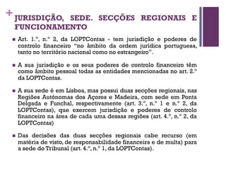 +JURISDIÇÃO, SEDE. SECÇÕES REGIONAIS E
FUNCIONAMENTO
n Art. 1.º, n.º 2, da LOPTContas - tem jurisdição e poderes de
controlo financeiro “no âmbito da ordem jurídica portuguesa,
tanto no território nacional como no estrangeiro”.
n A sua jurisdição e os seus poderes de controlo financeiro têm
como âmbito pessoal todas as entidades mencionadas no art. 2.º
da LOPTContas.
n A sua sede é em Lisboa, mas possui duas secções regionais, nas
Regiões Autónomas dos Açores e Madeira, com sede em Ponta
Delgada e Funchal, respectivamente (art. 3.º, n.º 1 e n.º 2, da
LOPTContas), que exercem jurisdição e poderes de controlo
financeiro na área de cada uma dessas regiões (art. 4.º, n.º 2, da
LOPTContas)
n Das decisões das duas secções regionais cabe recurso (em
matéria de visto, de responsabilidade financeira e de multa) para
a sede do Tribunal (art. 4.º, n.º 1, da LOPTContas).
 