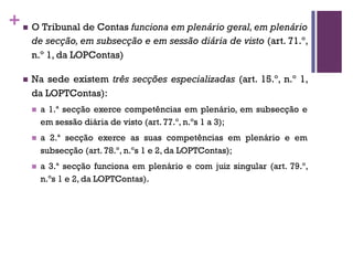 +n O Tribunal de Contas funciona em plenário geral, em plenário
de secção, em subsecção e em sessão diária de visto (art. 71.º,
n.º 1, da LOPContas)
n Na sede existem três secções especializadas (art. 15.º, n.º 1,
da LOPTContas):
n a 1.ª secção exerce competências em plenário, em subsecção e
em sessão diária de visto (art. 77.º, n.ºs 1 a 3);
n a 2.ª secção exerce as suas competências em plenário e em
subsecção (art. 78.º, n.ºs 1 e 2, da LOPTContas);
n a 3.ª secção funciona em plenário e com juiz singular (art. 79.º,
n.ºs 1 e 2, da LOPTContas).
 