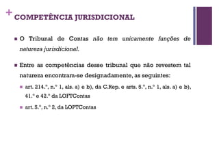 +COMPETÊNCIA JURISDICIONAL
n O Tribunal de Contas não tem unicamente funções de
natureza jurisdicional.
n Entre as competências desse tribunal que não revestem tal
natureza encontram-se designadamente, as seguintes:
n art. 214.º, n.º 1, als. a) e b), da C.Rep. e arts. 5.º, n.º 1, als. a) e b),
41.º e 42.º da LOFTContas
n art. 5.º, n.º 2, da LOPTContas
 