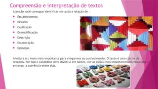Compreensão e interpretação de textos
Atenção você consegue identificar no texto a relação de :
 Esclarecimento
 Resumo
 Explicação
 Exemplificação
 Descrição
 Enumeração
 Oposição
A leitura é o meio mais importante para chegarmos ao conhecimento. O texto é uma colcha de
retalhos. Por isso o candidato deve dividi-lo em partes, ver as ideias mais importantes em cada uma e
enxergar a coerência entre elas.
 