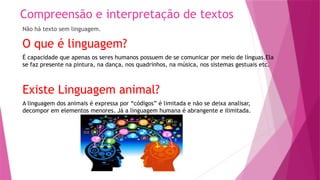 Compreensão e interpretação de textos
Não há texto sem linguagem.
O que é linguagem?
É capacidade que apenas os seres humanos possuem de se comunicar por meio de línguas.Ela
se faz presente na pintura, na dança, nos quadrinhos, na música, nos sistemas gestuais etc.
Existe Linguagem animal?
A linguagem dos animais é expressa por “códigos” é limitada e não se deixa analisar,
decompor em elementos menores. Já a linguagem humana é abrangente e ilimitada.
 