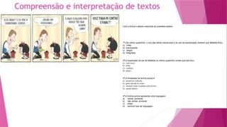 Compreensão e interpretação de textos
Leia a tirinha e depois responda as questões abaixo:
1ª) No último quadrinho, o uso das letras maiúsculas e do uso da exclamação revelam que Mafalda ficou
a) triste.
b) preocupada.
c) alegre.
d) indignada.
2ª) A expressão do pai de Mafalda no último quadrinho revela que ele ficou
a) com raiva.
b) triste.
c) confuso.
d) alegre.
3ª) A finalidade da tirinha acima é
a) promover reflexão.
b) gerar dúvida no leitor.
c) mostrar como se planta uma árvore.
d) causar humor.
4ª) A tirinha acima apresenta uma linguagem
a) verbal, somente.
b) não verbal, somente.
c) mista.
d) nenhum tipo de linguagem.
 