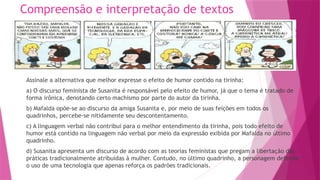 Compreensão e interpretação de textos
Assinale a alternativa que melhor expresse o efeito de humor contido na tirinha:
a) O discurso feminista de Susanita é responsável pelo efeito de humor, já que o tema é tratado de
forma irônica, denotando certo machismo por parte do autor da tirinha.
b) Mafalda opõe-se ao discurso da amiga Susanita e, por meio de suas feições em todos os
quadrinhos, percebe-se nitidamente seu descontentamento.
c) A linguagem verbal não contribui para o melhor entendimento da tirinha, pois todo efeito de
humor está contido na linguagem não verbal por meio da expressão exibida por Mafalda no último
quadrinho.
d) Susanita apresenta um discurso de acordo com as teorias feministas que pregam a libertação das
práticas tradicionalmente atribuídas à mulher. Contudo, no último quadrinho, a personagem defende
o uso de uma tecnologia que apenas reforça os padrões tradicionais.
 