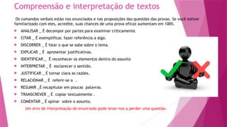 Compreensão e interpretação de textos
Os comandos verbais estão nos enunciados e nas proposições das questões das provas. Se você estiver
familiarizado com eles, acredite, suas chances de uma prova eficaz aumentam em 100%.
 ANALISAR _ É decompor por partes para examinar criticamente.
 CITAR _ É exemplificar, fazer referência a algo.
 DISCORRER _ É falar o que se sabe sobre o tema.
 EXPLICAR _ É apresentar justificativas.
 IDENTIFICAR _ É reconhecer os elementos dentro do assunto
 INTERPRETAR _ É esclarecer o sentido.
 JUSTIFICAR _ É tornar clara as razões.
 RELACIONAR _ É referir-se a .
 RESUMIR _É recapitular em poucas palavras.
 TRANSCREVER _ É copiar textualmente .
 COMENTAR _ É opinar sobre o assunto.
Um erro de interpretação do enunciado pode levar-nos a perder uma questão.
 