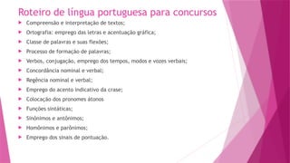 Roteiro de língua portuguesa para concursos
 Compreensão e interpretação de textos;
 Ortografia: emprego das letras e acentuação gráfica;
 Classe de palavras e suas flexões;
 Processo de formação de palavras;
 Verbos, conjugação, emprego dos tempos, modos e vozes verbais;
 Concordância nominal e verbal;
 Regência nominal e verbal;
 Emprego do acento indicativo da crase;
 Colocação dos pronomes átonos
 Funções sintáticas;
 Sinônimos e antônimos;
 Homônimos e parônimos;
 Emprego dos sinais de pontuação.
 