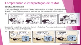 Compreensão e interpretação de textos
DENOTAÇÃO E CONOTAÇÃO
O sentido denotativo das palavras é aquele encontrado nos dicionários ,o chamado sentido
verdadeiro ,real. Podemos encontrar em textos não literários ( objetivo informativo).
Ex:
Já o sentido conotativo é um sentido figurado e fantasioso. Podemos encontrar em textos
literários.(figurado,subjetivo,pessoal).
Ex:
 