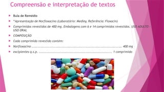 Compreensão e interpretação de textos
 Bula de Remédio
 “Apresentação de Norfloxacino (Laboratório: Medley, Referência: Floxacin)
 Comprimidos revestidos de 400 mg. Embalagens com 6 e 14 comprimidos revestidos. USO ADULTO -
USO ORAL
 COMPOSIÇÃO
 Cada comprimido revestido contém:
 Norfloxacino ................................................................................ 400 mg
 excipientes q.s.p. ................................................................. 1 comprimido
 