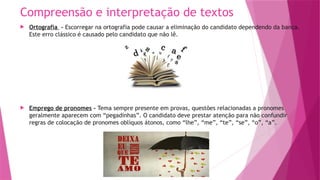 Compreensão e interpretação de textos
 Ortografia – Escorregar na ortografia pode causar a eliminação do candidato dependendo da banca.
Este erro clássico é causado pelo candidato que não lê.
 Emprego de pronomes – Tema sempre presente em provas, questões relacionadas a pronomes
geralmente aparecem com “pegadinhas”. O candidato deve prestar atenção para não confundir
regras de colocação de pronomes oblíquos átonos, como “lhe”, “me”, “te”, “se”, “o”, “a”.
 