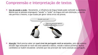Compreensão e interpretação de textos
 Uso de aonde x onde – Novamente, a influência da língua falada pode confundir o candidato.
Mesmo que as pessoas empreguem “aonde” e “onde” na língua oral sem distinção, a escrita
não permite o mesmo, o que acaba por gerar vários erros nas provas.
 Atenção: Você precisa saber em qual nível de português você se encontra, pois não adianta
estudar algo avançado se você não está sabendo o básico, estude o básico primeiro. Muitos
candidatos se iludem estudando achando que não precisam dar tanta atenção ao português.
 