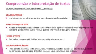 Compreensão e interpretação de textos
DICAS DE INTERPRETAÇÃO DE TEXTO PARA CONCURSOS:
LEIA COM ATENÇÃO
 Leia o texto com perspicácia e sutileza para não perder nenhum detalhe.
ATENÇÃO AO QUE SE PEDE
 Às vezes a interpretação está voltada a uma linha do texto e por isso você deve voltar ao parágrafo para
localizar o que se afirma. Outras vezes, a questão está voltada à ideia geral do texto.
DIVIDA O TEXTO
 Para melhor compreensão, divida o texto em parágrafos ou partes.
CUIDADO COM VOCÁBULOS
 " não, correta, incorreta, certa, errada, falsa, verdadeira, exceto e outras", são palavras que aparecem
nas perguntas e que, às vezes, dificultam entender o que o enunciado está pedindo.
 