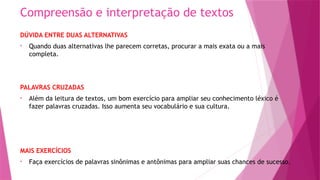 Compreensão e interpretação de textos
DÚVIDA ENTRE DUAS ALTERNATIVAS
• Quando duas alternativas lhe parecem corretas, procurar a mais exata ou a mais
completa.
PALAVRAS CRUZADAS
• Além da leitura de textos, um bom exercício para ampliar seu conhecimento léxico é
fazer palavras cruzadas. Isso aumenta seu vocabulário e sua cultura.
MAIS EXERCÍCIOS
• Faça exercícios de palavras sinônimas e antônimas para ampliar suas chances de sucesso.
 