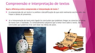 Compreensão e interpretação de textos
Qual a diferença entre compreensão e interpretação de texto ?
 A compreensão de um texto é a análise e decodificação do que está realmente escrito nele, das
frases e ideias ali presentes.
 Já a interpretação de texto está ligada às conclusões que podemos chegar ao conectar as ideias
do texto com a realidade. É o entendimento subjetivo que o leitor teve sobre o texto. São as
conclusões que podemos tirar com base nas ideias do autor.
 