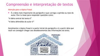 Compreensão e interpretação de textos
Atenção para o tópico frasal
 É a ideia mais importante do parágrafo e que carrega a opinião ou tese do
autor. Ela é a base para responder questões como:
“A ideia central do texto é”
“A ideia defendida do autor é”
Geralmente o tópico frasal é a parte inicial do parágrafo e é a partir dela que
você vai conseguir chegar aos desdobramentos das informações do texto.
 