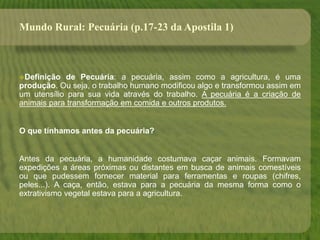 Mundo Rural: Pecuária (p.17-23 da Apostila 1)
Definição de Pecuária: a pecuária, assim como a agricultura, é uma
produção. Ou seja, o trabalho humano modificou algo e transformou assim em
um utensílio para sua vida através do trabalho. A pecuária é a criação de
animais para transformação em comida e outros produtos.
O que tínhamos antes da pecuária?
Antes da pecuária, a humanidade costumava caçar animais. Formavam
expedições a áreas próximas ou distantes em busca de animais comestíveis
ou que pudessem fornecer material para ferramentas e roupas (chifres,
peles...). A caça, então, estava para a pecuária da mesma forma como o
extrativismo vegetal estava para a agricultura.
 