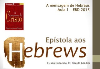 Estudo Elaborado: Pr. Ricardo Gondim
A mensagem de Hebreus
Aula 1 – EBD 2015
 