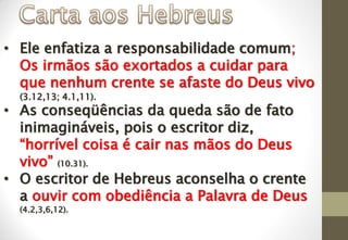 • Ele enfatiza a responsabilidade comum;
Os irmãos são exortados a cuidar para
que nenhum crente se afaste do Deus vivo
(3.12,13; 4.1,11).
• As conseqüências da queda são de fato
inimagináveis, pois o escritor diz,
“horrível coisa é cair nas mãos do Deus
vivo” (10.31).
• O escritor de Hebreus aconselha o crente
a ouvir com obediência a Palavra de Deus
(4.2,3,6,12).
 