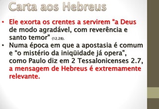 • Ele exorta os crentes a servirem “a Deus
de modo agradável, com reverência e
santo temor” (12.28).
• Numa época em que a apostasia é comum
e “o mistério da iniqüidade já opera”,
como Paulo diz em 2 Tessalonicenses 2.7,
a mensagem de Hebreus é extremamente
relevante.
 
