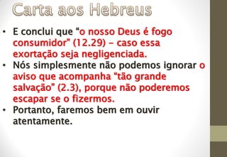 • E conclui que “o nosso Deus é fogo
consumidor” (12.29) - caso essa
exortação seja negligenciada.
• Nós simplesmente não podemos ignorar o
aviso que acompanha “tão grande
salvação” (2.3), porque não poderemos
escapar se o fizermos.
• Portanto, faremos bem em ouvir
atentamente.
 