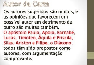Os autores sugeridos são muitos, e
as opiniões que favorecem um
possível autor em detrimento de
outro são muitas também.
O apóstolo Paulo, Apolo, Barnabé,
Lucas, Timóteo, Áqüila e Priscila,
Silas, Ariston e Filipe, o Diácono,
todos têm sido propostos como
autores, com argumentação
comprovante.
 