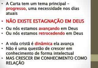 • A Carta tem um tema principal –
progresso, uma necessidade nos dias
atuais
• NÃO EXISTE ESTAGNAÇÃO EM DEUS
• Ou nós estamos avançando em Deus
• Ou nós estamos retrocedendo em Deus
• A vida cristã é dinâmica ela avança
• Não é uma questão de crescer em
conhecimento de forma intelectual
• MAS CRESCER EM CONHECIMENTO COMO
RELAÇÃO
 