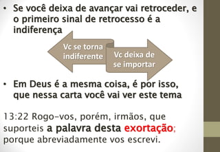• Se você deixa de avançar vai retroceder, e
o primeiro sinal de retrocesso é a
indiferença
• Em Deus é a mesma coisa, é por isso,
que nessa carta você vai ver este tema
13:22 Rogo-vos, porém, irmãos, que
suporteis a palavra desta exortação;
porque abreviadamente vos escrevi.
Vc se torna
indiferente Vc deixa de
se importar
 