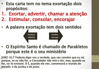 • Esta carta tem no tema exortação dois
propósitos:
1. Exortar, advertir, chamar a atenção
2. Estimular, consolar, encorajar
• A palavra exortação tem dois sentidos
• O Espírito Santo é chamado de Parakletos
porque este é o seu ministério
JOÃO 16:7 Todavia digo-vos a verdade, que vos convém que eu vá;
porque, se eu não for, o Consolador não virá a vós; mas, quando eu
for, vo-lo enviarei. 8 E, quando ele vier, convencerá o mundo do
pecado, e da justiça e do juízo.
Paraklesis
EXORTAR
Parakleo
Encorajar
 