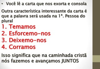 • Você lê a carta que nos exorta e consola
Outra característica interessante da carta é
que a palavra será usada na 1ª. Pessoa do
plural
1. Temamos
2. Esforcemo-nos
3. Deixemo-nos
4. Corramos
Isso significa que na caminhada cristã
nós fazemos e avançamos JUNTOS
 