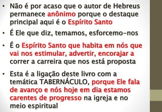 • Não é por acaso que o autor de Hebreus
permanece anônimo porque o destaque
principal aqui é o Espírito Santo
• É Ele que diz, temamos, esforcemo-nos
• É o Espírito Santo que habita em nós que
vai nos estimular, advertir, encorajar a
correr a carreira que nos está proposta
• Esta é a ligação deste livro com a
temática TABERNÁCULO, porque Ele fala
de avanço e nós hoje em dia estamos
carentes de progresso na igreja e no
meio espiritual
 