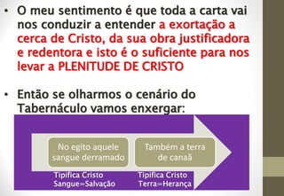 • O meu sentimento é que toda a carta vai
nos conduzir a entender a exortação a
cerca de Cristo, da sua obra justificadora
e redentora e isto é o suficiente para nos
levar a PLENITUDE DE CRISTO
• Então se olharmos o cenário do
Tabernáculo vamos enxergar:
No egito aquele
sangue derramado
Também a terra
de canaã
Tipifica Cristo Tipifica Cristo
Sangue=Salvação Terra=Herança
 