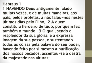 Hebreus 1
1 HAVENDO Deus antigamente falado
muitas vezes, e de muitas maneiras, aos
pais, pelos profetas, a nós falou-nos nestes
últimos dias pelo Filho, 2 A quem
constituiu herdeiro de tudo, por quem fez
também o mundo. 3 O qual, sendo o
resplendor da sua glória, e a expressa
imagem da sua pessoa, e sustentando
todas as coisas pela palavra do seu poder,
havendo feito por si mesmo a purificação
dos nossos pecados, assentou-se à destra
da majestade nas alturas;
 