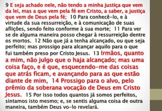 9 E seja achado nele, não tendo a minha justiça que vem
da lei, mas a que vem pela fé em Cristo, a saber, a justiça
que vem de Deus pela fé; 10 Para conhecê-lo, e à
virtude da sua ressurreição, e à comunicação de suas
aflições, sendo feito conforme à sua morte; 11 Para ver
se de alguma maneira posso chegar à ressurreição dentre
os mortos. 12 Não que já a tenha alcançado, ou que seja
perfeito; mas prossigo para alcançar aquilo para o que
fui também preso por Cristo Jesus. 13 Irmãos, quanto
a mim, não julgo que o haja alcançado; mas uma
coisa faço, e é que, esquecendo-me das coisas
que atrás ficam, e avançando para as que estão
diante de mim, 14 Prossigo para o alvo, pelo
prêmio da soberana vocação de Deus em Cristo
Jesus. 15 Por isso todos quantos já somos perfeitos,
sintamos isto mesmo; e, se sentis alguma coisa de outra
maneira, também Deus vo-lo revelará.
 
