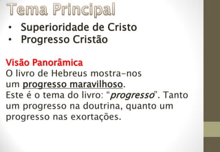 • Superioridade de Cristo
• Progresso Cristão
Visão Panorâmica
O livro de Hebreus mostra-nos
um progresso maravilhoso.
Este é o tema do livro: “progresso”. Tanto
um progresso na doutrina, quanto um
progresso nas exortações.
 
