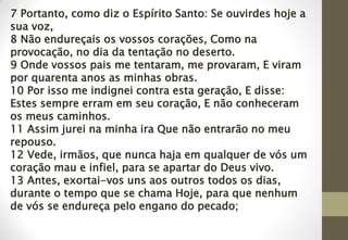 7 Portanto, como diz o Espírito Santo: Se ouvirdes hoje a
sua voz,
8 Não endureçais os vossos corações, Como na
provocação, no dia da tentação no deserto.
9 Onde vossos pais me tentaram, me provaram, E viram
por quarenta anos as minhas obras.
10 Por isso me indignei contra esta geração, E disse:
Estes sempre erram em seu coração, E não conheceram
os meus caminhos.
11 Assim jurei na minha ira Que não entrarão no meu
repouso.
12 Vede, irmãos, que nunca haja em qualquer de vós um
coração mau e infiel, para se apartar do Deus vivo.
13 Antes, exortai-vos uns aos outros todos os dias,
durante o tempo que se chama Hoje, para que nenhum
de vós se endureça pelo engano do pecado;
 