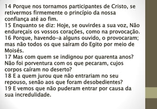 14 Porque nos tornamos participantes de Cristo, se
retivermos firmemente o princípio da nossa
confiança até ao fim.
15 Enquanto se diz: Hoje, se ouvirdes a sua voz, Não
endureçais os vossos corações, como na provocação.
16 Porque, havendo-a alguns ouvido, o provocaram;
mas não todos os que saíram do Egito por meio de
Moisés.
17 Mas com quem se indignou por quarenta anos?
Não foi porventura com os que pecaram, cujos
corpos caíram no deserto?
18 E a quem jurou que não entrariam no seu
repouso, senão aos que foram desobedientes?
19 E vemos que não puderam entrar por causa da
sua incredulidade.
 