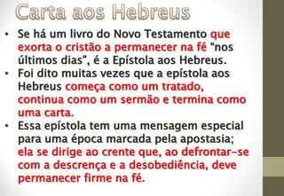 • Se há um livro do Novo Testamento que
exorta o cristão a permanecer na fé “nos
últimos dias”, é a Epístola aos Hebreus.
• Foi dito muitas vezes que a epístola aos
Hebreus começa como um tratado,
continua como um sermão e termina como
uma carta.
• Essa epístola tem uma mensagem especial
para uma época marcada pela apostasia;
ela se dirige ao crente que, ao defrontar-se
com a descrença e a desobediência, deve
permanecer firme na fé.
 