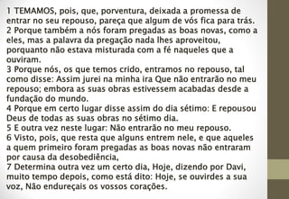 1 TEMAMOS, pois, que, porventura, deixada a promessa de
entrar no seu repouso, pareça que algum de vós fica para trás.
2 Porque também a nós foram pregadas as boas novas, como a
eles, mas a palavra da pregação nada lhes aproveitou,
porquanto não estava misturada com a fé naqueles que a
ouviram.
3 Porque nós, os que temos crido, entramos no repouso, tal
como disse: Assim jurei na minha ira Que não entrarão no meu
repouso; embora as suas obras estivessem acabadas desde a
fundação do mundo.
4 Porque em certo lugar disse assim do dia sétimo: E repousou
Deus de todas as suas obras no sétimo dia.
5 E outra vez neste lugar: Não entrarão no meu repouso.
6 Visto, pois, que resta que alguns entrem nele, e que aqueles
a quem primeiro foram pregadas as boas novas não entraram
por causa da desobediência,
7 Determina outra vez um certo dia, Hoje, dizendo por Davi,
muito tempo depois, como está dito: Hoje, se ouvirdes a sua
voz, Não endureçais os vossos corações.
 