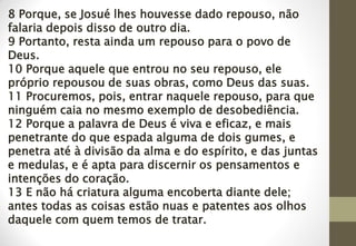 8 Porque, se Josué lhes houvesse dado repouso, não
falaria depois disso de outro dia.
9 Portanto, resta ainda um repouso para o povo de
Deus.
10 Porque aquele que entrou no seu repouso, ele
próprio repousou de suas obras, como Deus das suas.
11 Procuremos, pois, entrar naquele repouso, para que
ninguém caia no mesmo exemplo de desobediência.
12 Porque a palavra de Deus é viva e eficaz, e mais
penetrante do que espada alguma de dois gumes, e
penetra até à divisão da alma e do espírito, e das juntas
e medulas, e é apta para discernir os pensamentos e
intenções do coração.
13 E não há criatura alguma encoberta diante dele;
antes todas as coisas estão nuas e patentes aos olhos
daquele com quem temos de tratar.
 