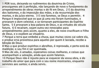 1 POR isso, deixando os rudimentos da doutrina de Cristo,
prossigamos até à perfeição, não lançando de novo o fundamento do
arrependimento de obras mortas e de fé em Deus, 2 E da doutrina
dos batismos, e da imposição das mãos, e da ressurreição dos
mortos, e do juízo eterno. 3 E isto faremos, se Deus o permitir. 4
Porque é impossível que os que já uma vez foram iluminados, e
provaram o dom celestial, e se tornaram participantes do Espírito
Santo, 5 E provaram a boa palavra de Deus, e as virtudes do século
futuro, 6 E recaíram, sejam outra vez renovados para
arrependimento; pois assim, quanto a eles, de novo crucificam o Filho
de Deus, e o expõem ao vitupério.
7 Porque a terra que embebe a chuva, que muitas vezes cai sobre ela,
e produz erva proveitosa para aqueles por quem é lavrada, recebe a
bênção de Deus;
8 Mas a que produz espinhos e abrolhos, é reprovada, e perto está da
maldição; o seu fim é ser queimada.
9 Mas de vós, ó amados, esperamos coisas melhores, e coisas que
acompanham a salvação, ainda que assim falamos.
10 Porque Deus não é injusto para se esquecer da vossa obra, e do
trabalho do amor que para com o seu nome mostrastes, enquanto
servistes aos santos; e ainda servis.
 
