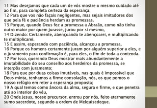 11 Mas desejamos que cada um de vós mostre o mesmo cuidado até
ao fim, para completa certeza da esperança;
12 Para que vos não façais negligentes, mas sejais imitadores dos
que pela fé e paciência herdam as promessas.
13 Porque, quando Deus fez a promessa a Abraão, como não tinha
outro maior por quem jurasse, jurou por si mesmo,
14 Dizendo: Certamente, abençoando te abençoarei, e multiplicando
te multiplicarei.
15 E assim, esperando com paciência, alcançou a promessa.
16 Porque os homens certamente juram por alguém superior a eles, e
o juramento para confirmação é, para eles, o fim de toda a contenda.
17 Por isso, querendo Deus mostrar mais abundantemente a
imutabilidade do seu conselho aos herdeiros da promessa, se
interpôs com juramento;
18 Para que por duas coisas imutáveis, nas quais é impossível que
Deus minta, tenhamos a firme consolação, nós, os que pomos o
nosso refúgio em reter a esperança proposta;
19 A qual temos como âncora da alma, segura e firme, e que penetra
até ao interior do véu,
20 Onde Jesus, nosso precursor, entrou por nós, feito eternamente
sumo sacerdote, segundo a ordem de Melquisedeque.
 