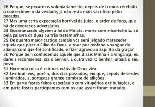 26 Porque, se pecarmos voluntariamente, depois de termos recebido
o conhecimento da verdade, já não resta mais sacrifício pelos
pecados,
27 Mas uma certa expectação horrível de juízo, e ardor de fogo, que
há de devorar os adversários.
28 Quebrantando alguém a lei de Moisés, morre sem misericórdia, só
pela palavra de duas ou três testemunhas.
29 De quanto maior castigo cuidais vós será julgado merecedor
aquele que pisar o Filho de Deus, e tiver por profano o sangue da
aliança com que foi santificado, e fizer agravo ao Espírito da graça?
30 Porque bem conhecemos aquele que disse: Minha é a vingança, eu
darei a recompensa, diz o Senhor. E outra vez: O Senhor julgará o seu
povo.
31 Horrenda coisa é cair nas mãos do Deus vivo.
32 Lembrai-vos, porém, dos dias passados, em que, depois de serdes
iluminados, suportastes grande combate de aflições.
33 Em parte fostes feitos espetáculo com vitupérios e tribulações, e
em parte fostes participantes com os que assim foram tratados.
 