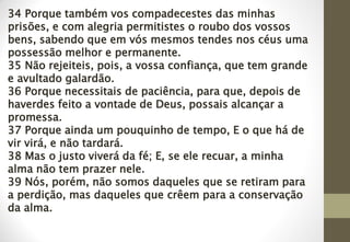 34 Porque também vos compadecestes das minhas
prisões, e com alegria permitistes o roubo dos vossos
bens, sabendo que em vós mesmos tendes nos céus uma
possessão melhor e permanente.
35 Não rejeiteis, pois, a vossa confiança, que tem grande
e avultado galardão.
36 Porque necessitais de paciência, para que, depois de
haverdes feito a vontade de Deus, possais alcançar a
promessa.
37 Porque ainda um pouquinho de tempo, E o que há de
vir virá, e não tardará.
38 Mas o justo viverá da fé; E, se ele recuar, a minha
alma não tem prazer nele.
39 Nós, porém, não somos daqueles que se retiram para
a perdição, mas daqueles que crêem para a conservação
da alma.
 