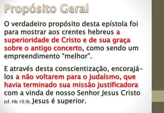 O verdadeiro propósito desta epístola foi
para mostrar aos crentes hebreus a
superioridade de Cristo e de sua graça
sobre o antigo concerto, como sendo um
empreendimento “melhor”.
E através desta conscientização, encorajá-
los a não voltarem para o judaísmo, que
havia terminado sua missão justificadora
com a vinda de nosso Senhor Jesus Cristo
(cf. Hb 10.9). Jesus é superior.
 