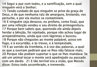 14 Segui a paz com todos, e a santificação, sem a qual
ninguém verá o Senhor;
15 Tendo cuidado de que ninguém se prive da graça de
Deus, e de que nenhuma raiz de amargura, brotando, vos
perturbe, e por ela muitos se contaminem.
16 E ninguém seja devasso, ou profano, como Esaú, que
por uma refeição vendeu o seu direito de primogenitura.
17 Porque bem sabeis que, querendo ele ainda depois
herdar a bênção, foi rejeitado, porque não achou lugar de
arrependimento, ainda que com lágrimas o buscou.
18 Porque não chegastes ao monte palpável, aceso em
fogo, e à escuridão, e às trevas, e à tempestade,
19 E ao sonido da trombeta, e à voz das palavras, a qual
os que a ouviram pediram que se lhes não falasse mais;
20 Porque não podiam suportar o que se lhes mandava: Se
até um animal tocar o monte será apedrejado ou passado
com um dardo. 21 E tão terrível era a visão, que Moisés
disse: Estou todo assombrado, e tremendo.
 