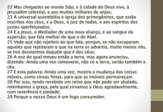 22 Mas chegastes ao monte Sião, e à cidade do Deus vivo, à
Jerusalém celestial, e aos muitos milhares de anjos;
23 À universal assembléia e igreja dos primogênitos, que estão
inscritos nos céus, e a Deus, o juiz de todos, e aos espíritos dos
justos aperfeiçoados;
24 E a Jesus, o Mediador de uma nova aliança, e ao sangue da
aspersão, que fala melhor do que o de Abel.
25 Vede que não rejeiteis ao que fala; porque, se não escaparam
aqueles que rejeitaram o que na terra os advertia, muito menos nós,
se nos desviarmos daquele que é dos céus;
26 A voz do qual moveu então a terra, mas agora anunciou,
dizendo: Ainda uma vez comoverei, não só a terra, senão também o
céu.
27 E esta palavra: Ainda uma vez, mostra a mudança das coisas
móveis, como coisas feitas, para que as imóveis permaneçam.
28 Por isso, tendo recebido um reino que não pode ser abalado,
retenhamos a graça, pela qual sirvamos a Deus agradavelmente,
com reverência e piedade;
29 Porque o nosso Deus é um fogo consumidor.
 