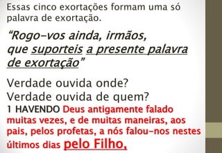 Essas cinco exortações formam uma só
palavra de exortação.
“Rogo-vos ainda, irmãos,
que suporteis a presente palavra
de exortação”
Verdade ouvida onde?
Verdade ouvida de quem?
1 HAVENDO Deus antigamente falado
muitas vezes, e de muitas maneiras, aos
pais, pelos profetas, a nós falou-nos nestes
últimos dias pelo Filho,
 