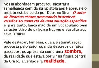 Nossa abordagem procurou mostrar a
semelhança contida na Epístola aos Hebreus e o
projeto estabelecido por Deus no Sinai. O autor
de Hebreus estava procurando instruir os
cristãos ao contexto de uma situação específica
e, para tanto, lança mão de um vocabulário bem
característico do universo hebreu e peculiar aos
seus leitores.
Vale destacar, também, que a sistematização
proposta pelo autor quando descreve os fatos
passados, os apresenta como uma sombra,
da realidade que estava por vir na figura central
de Cristo, a verdadeira realidade.
 