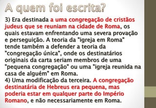 3) Era destinada a uma congregação de cristãos
judeus que se reuniam na cidade de Roma, os
quais estavam enfrentando uma severa provação
e perseguição. A teoria da "igreja em Roma"
tende também a defender a teoria da
"congregação única", onde os destinatários
originais da carta seriam membros de uma
"pequena congregação" ou uma "igreja reunida na
casa de alguém" em Roma.
4) Uma modificação da terceira. A congregação
destinatária de Hebreus era pequena, mas
poderia estar em qualquer parte do Império
Romano, e não necessariamente em Roma.
 
