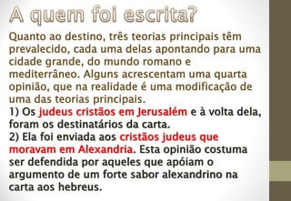 Quanto ao destino, três teorias principais têm
prevalecido, cada uma delas apontando para uma
cidade grande, do mundo romano e
mediterrâneo. Alguns acrescentam uma quarta
opinião, que na realidade é uma modificação de
uma das teorias principais.
1) Os judeus cristãos em Jerusalém e à volta dela,
foram os destinatários da carta.
2) Ela foi enviada aos cristãos judeus que
moravam em Alexandria. Esta opinião costuma
ser defendida por aqueles que apóiam o
argumento de um forte sabor alexandrino na
carta aos hebreus.
 