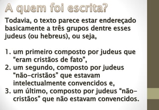 Todavia, o texto parece estar endereçado
basicamente a três grupos dentre esses
judeus (ou hebreus), ou seja,
1. um primeiro composto por judeus que
“eram cristãos de fato”,
2. um segundo, composto por judeus
“não-cristãos” que estavam
intelectualmente convencidos e,
3. um último, composto por judeus “não-
cristãos” que não estavam convencidos.
 